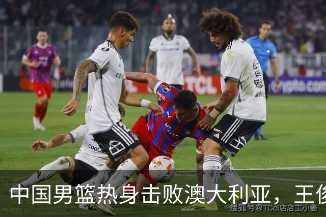 中国男篮热身击败澳大利亚，王俊杰、崔永熙打出亮眼表现